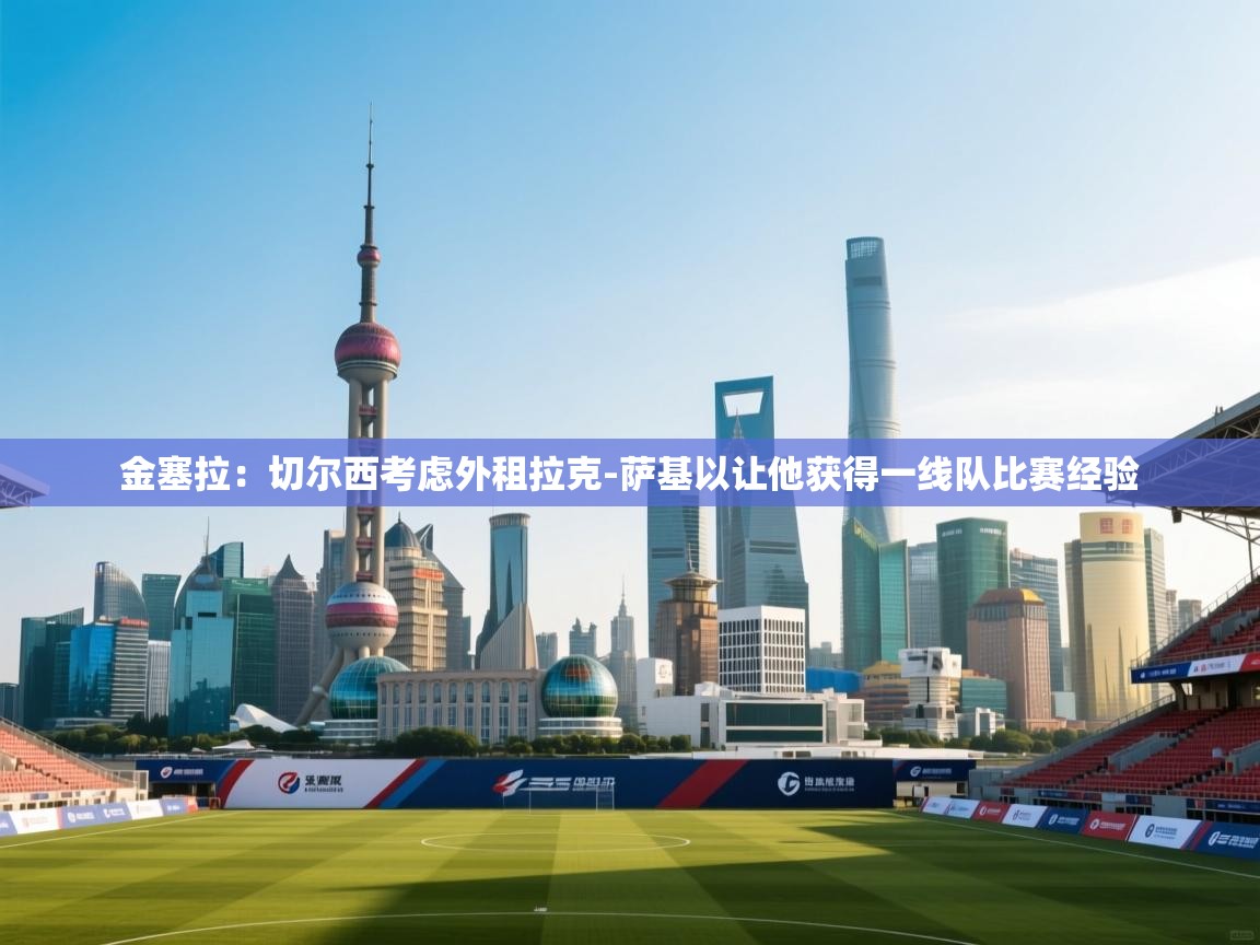 kaiyun sports-金塞拉：切尔西考虑外租拉克-萨基以让他获得一线队比赛经验  第2张