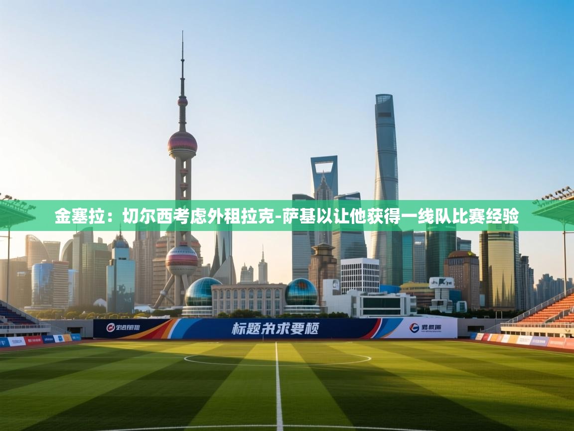 kaiyun sports-金塞拉：切尔西考虑外租拉克-萨基以让他获得一线队比赛经验  第3张