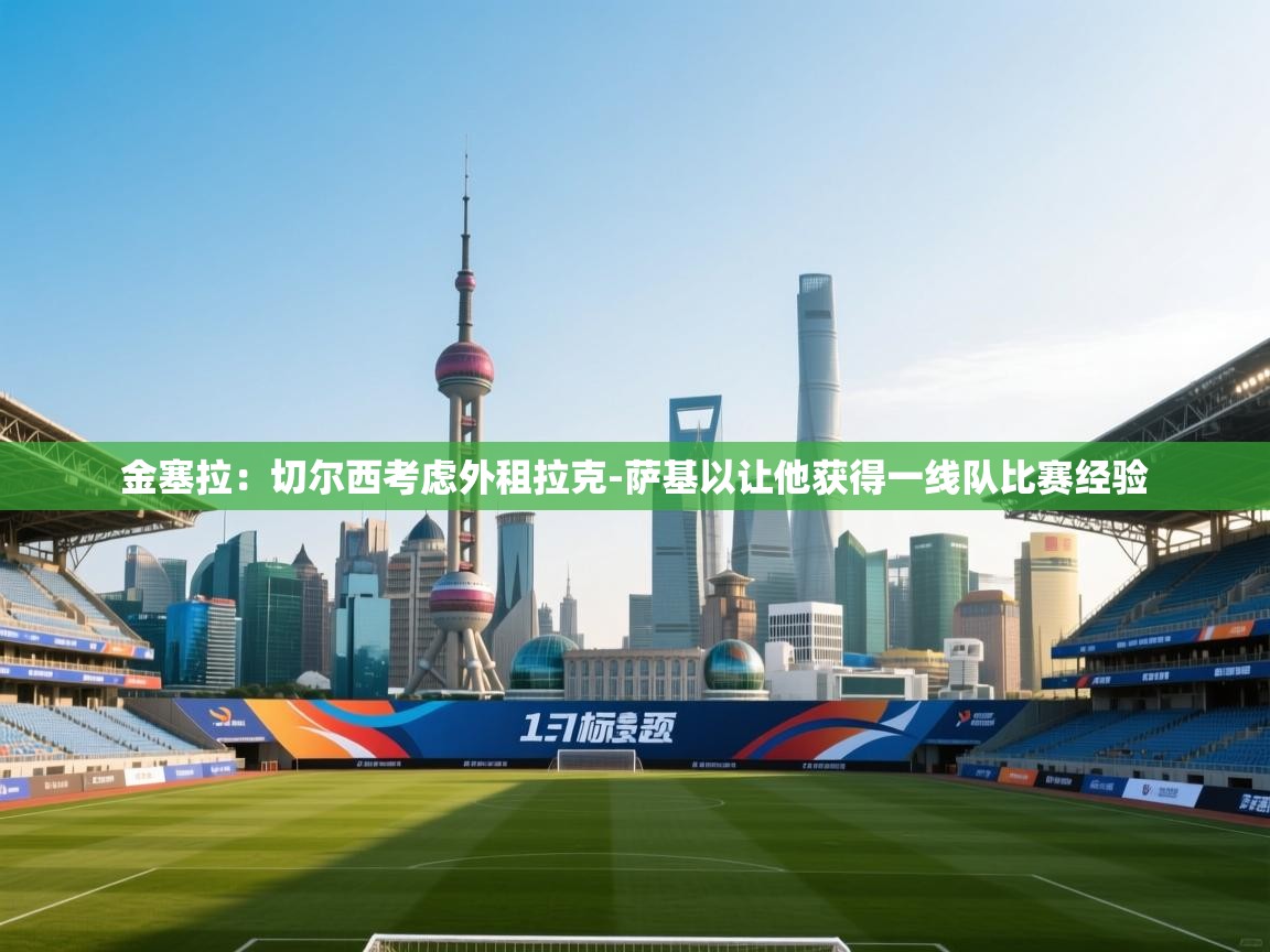 kaiyun sports-金塞拉：切尔西考虑外租拉克-萨基以让他获得一线队比赛经验  第4张