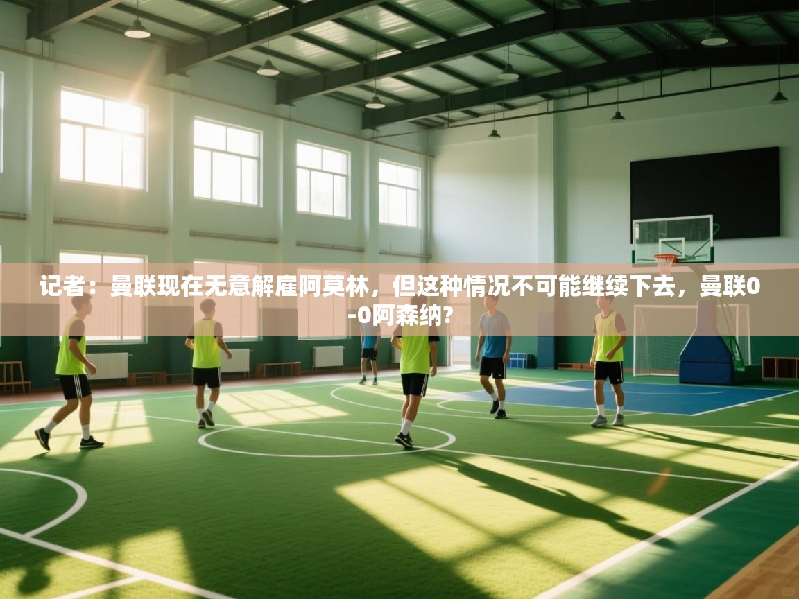 开云体育在线下载-记者：曼联现在无意解雇阿莫林，但这种情况不可能继续下去，曼联0-0阿森纳?  第1张