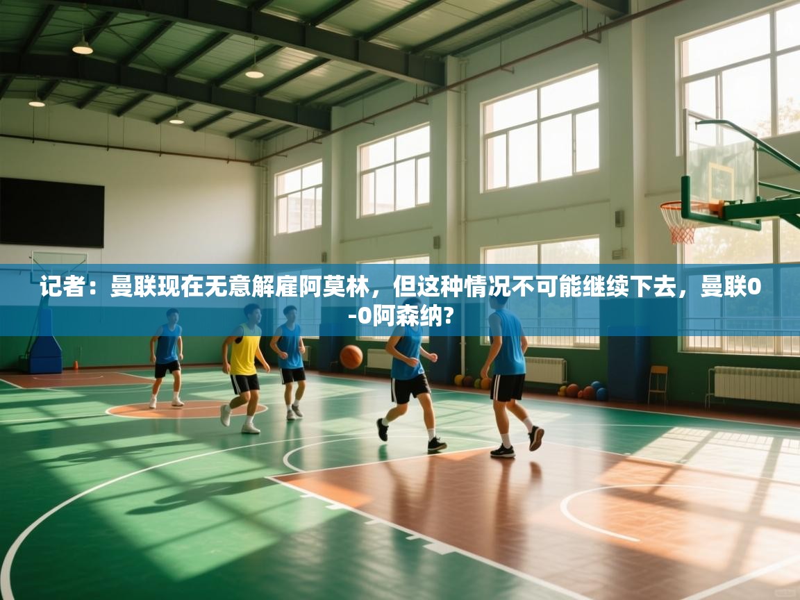 开云体育在线下载-记者：曼联现在无意解雇阿莫林，但这种情况不可能继续下去，曼联0-0阿森纳?  第2张