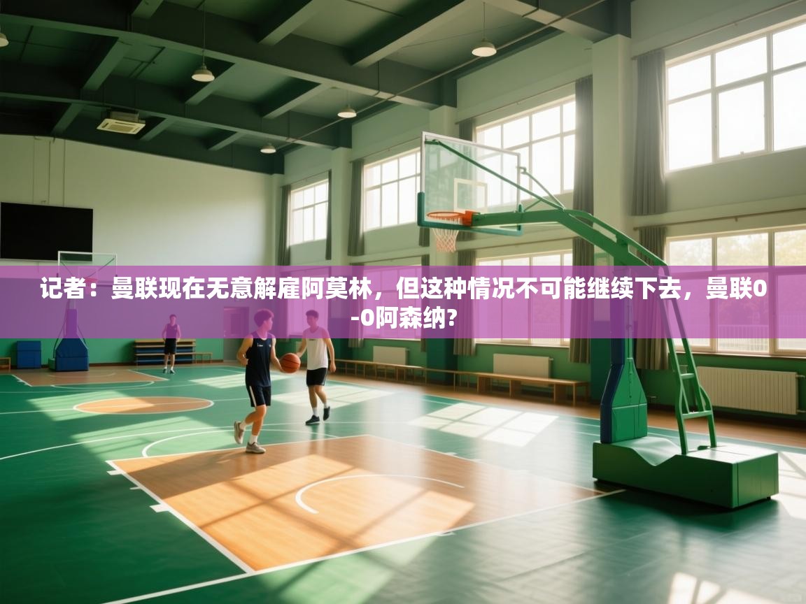 开云体育在线下载-记者：曼联现在无意解雇阿莫林，但这种情况不可能继续下去，曼联0-0阿森纳?  第3张