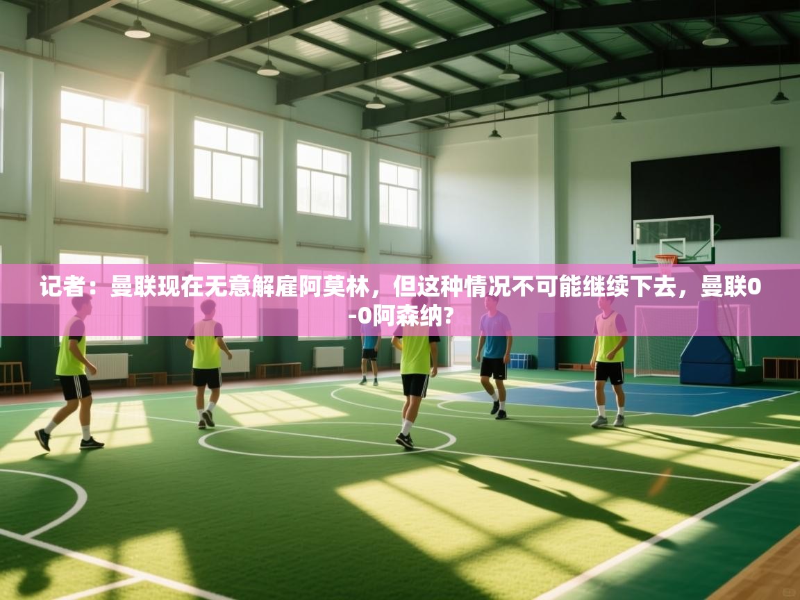 开云体育在线下载-记者：曼联现在无意解雇阿莫林，但这种情况不可能继续下去，曼联0-0阿森纳?  第4张