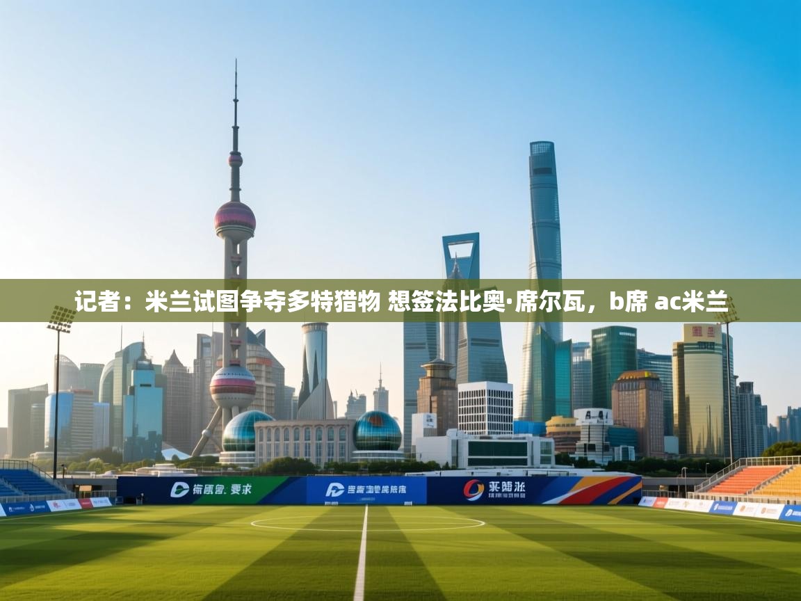 云开体育-记者：米兰试图争夺多特猎物 想签法比奥·席尔瓦，b席 ac米兰