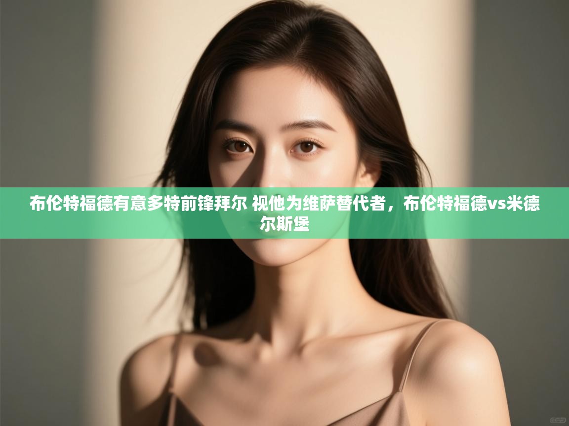 云开体育官方网站登录-布伦特福德有意多特前锋拜尔 视他为维萨替代者,布伦特福德vs米德尔斯堡 第2张