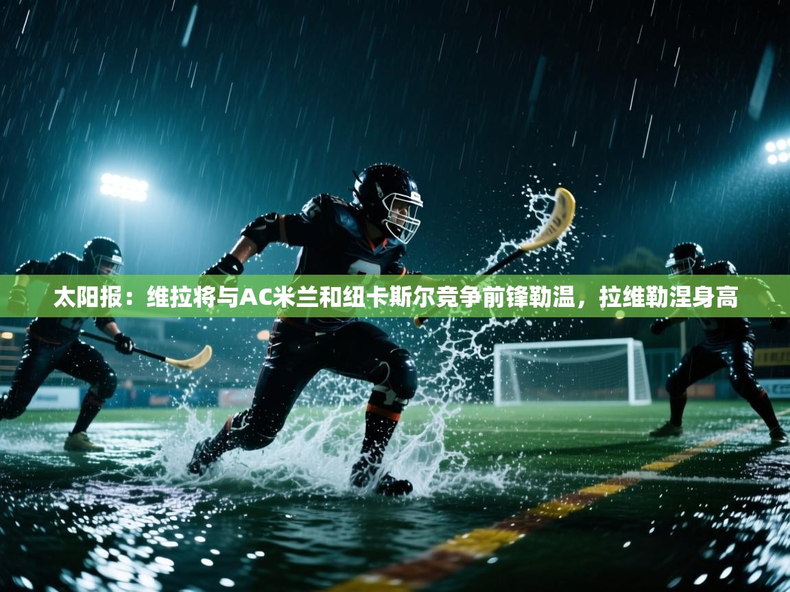 kaiyun开运·体育官方网站-太阳报：维拉将与AC米兰和纽卡斯尔竞争前锋勒温，拉维勒涅身高